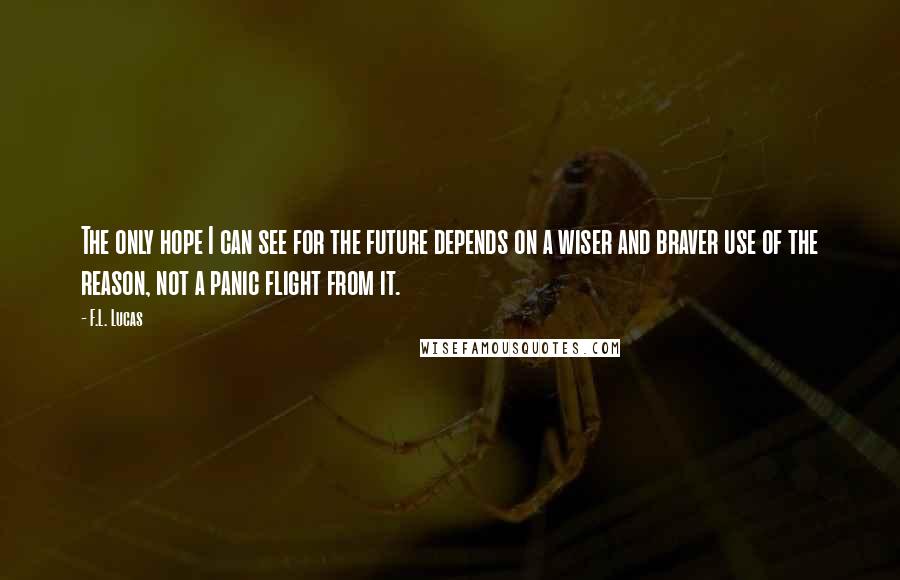 F.L. Lucas Quotes: The only hope I can see for the future depends on a wiser and braver use of the reason, not a panic flight from it.