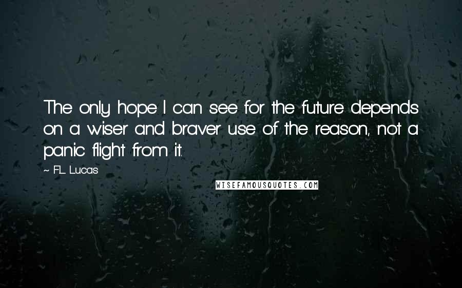 F.L. Lucas Quotes: The only hope I can see for the future depends on a wiser and braver use of the reason, not a panic flight from it.