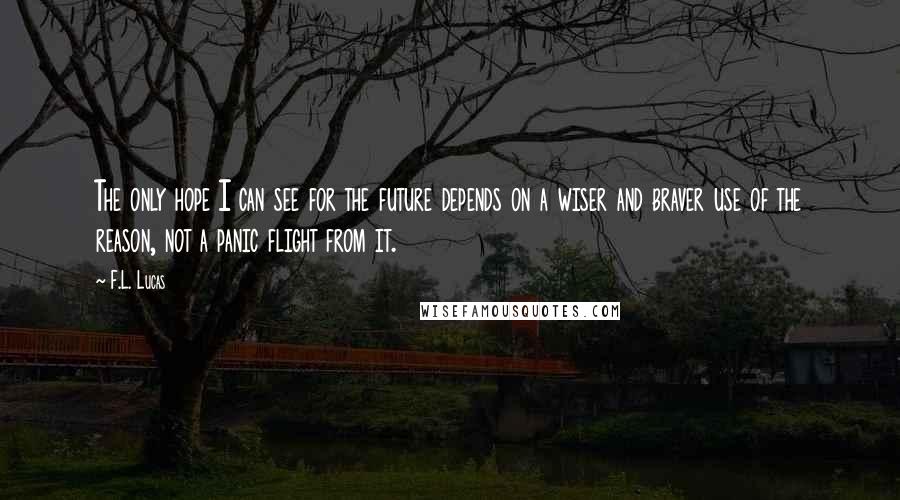 F.L. Lucas Quotes: The only hope I can see for the future depends on a wiser and braver use of the reason, not a panic flight from it.