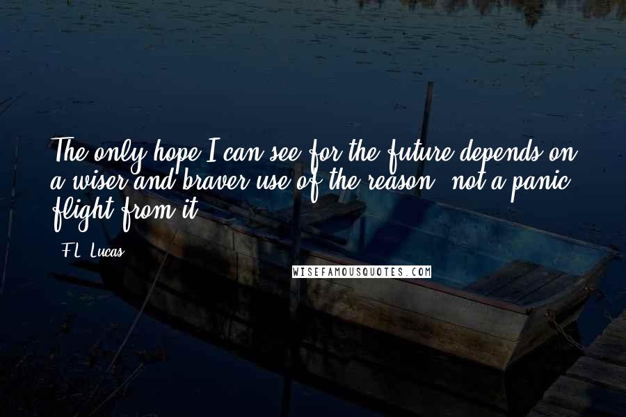 F.L. Lucas Quotes: The only hope I can see for the future depends on a wiser and braver use of the reason, not a panic flight from it.