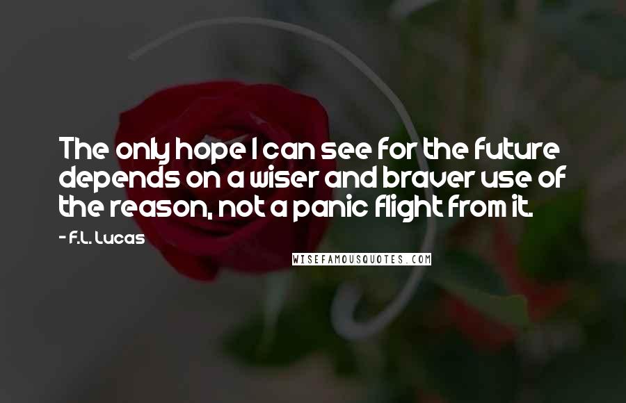 F.L. Lucas Quotes: The only hope I can see for the future depends on a wiser and braver use of the reason, not a panic flight from it.