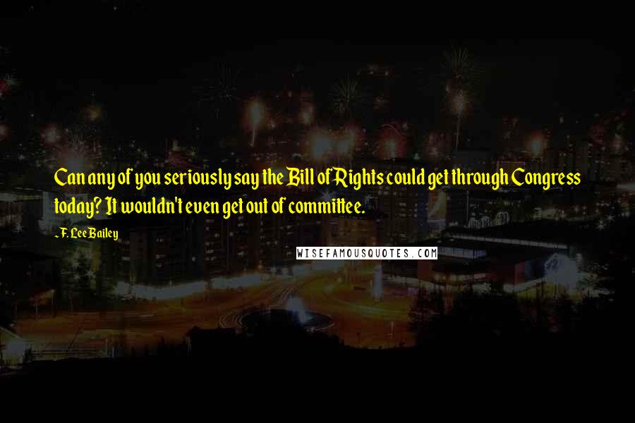 F. Lee Bailey Quotes: Can any of you seriously say the Bill of Rights could get through Congress today? It wouldn't even get out of committee.
