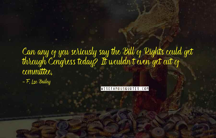 F. Lee Bailey Quotes: Can any of you seriously say the Bill of Rights could get through Congress today? It wouldn't even get out of committee.