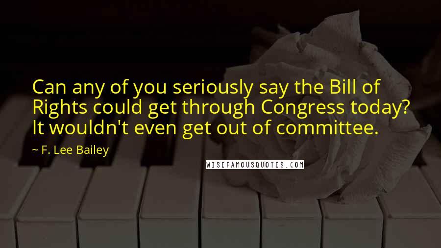 F. Lee Bailey Quotes: Can any of you seriously say the Bill of Rights could get through Congress today? It wouldn't even get out of committee.