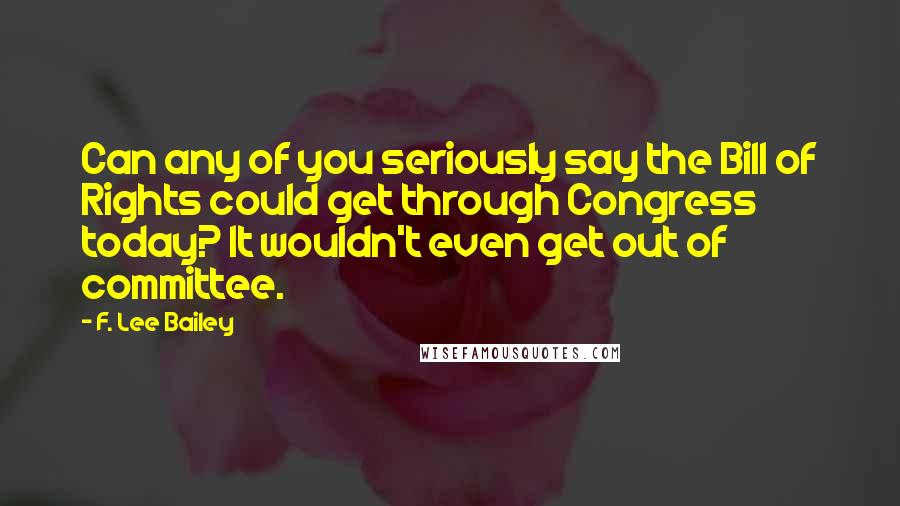 F. Lee Bailey Quotes: Can any of you seriously say the Bill of Rights could get through Congress today? It wouldn't even get out of committee.