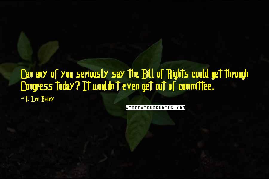 F. Lee Bailey Quotes: Can any of you seriously say the Bill of Rights could get through Congress today? It wouldn't even get out of committee.