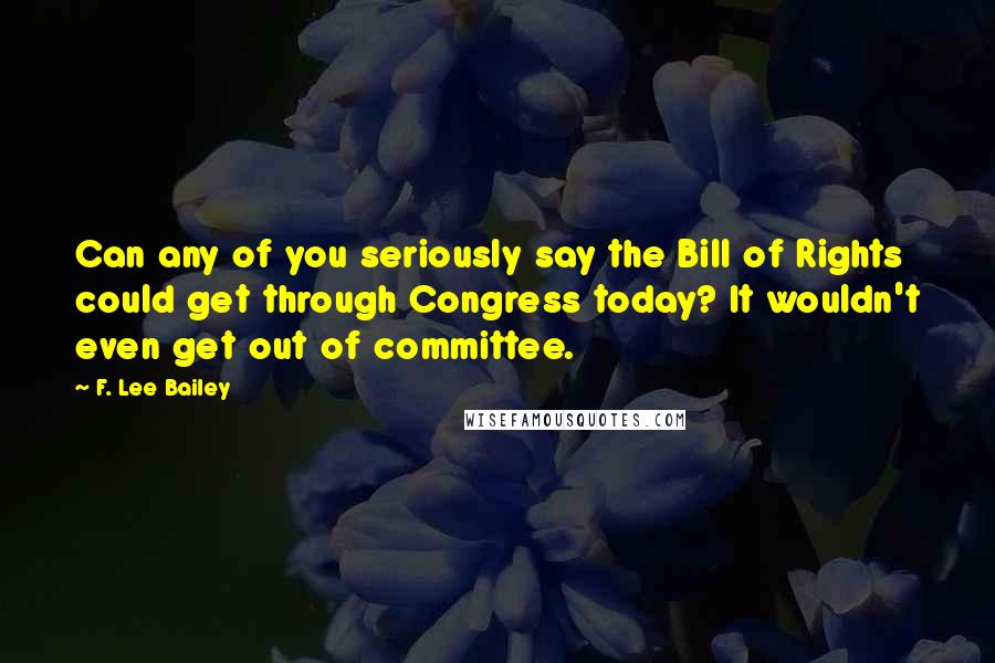 F. Lee Bailey Quotes: Can any of you seriously say the Bill of Rights could get through Congress today? It wouldn't even get out of committee.