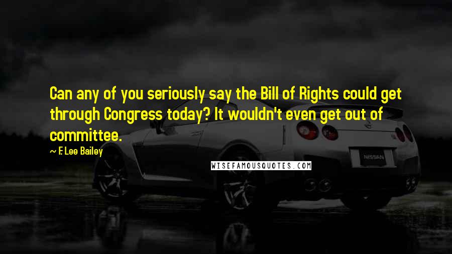 F. Lee Bailey Quotes: Can any of you seriously say the Bill of Rights could get through Congress today? It wouldn't even get out of committee.