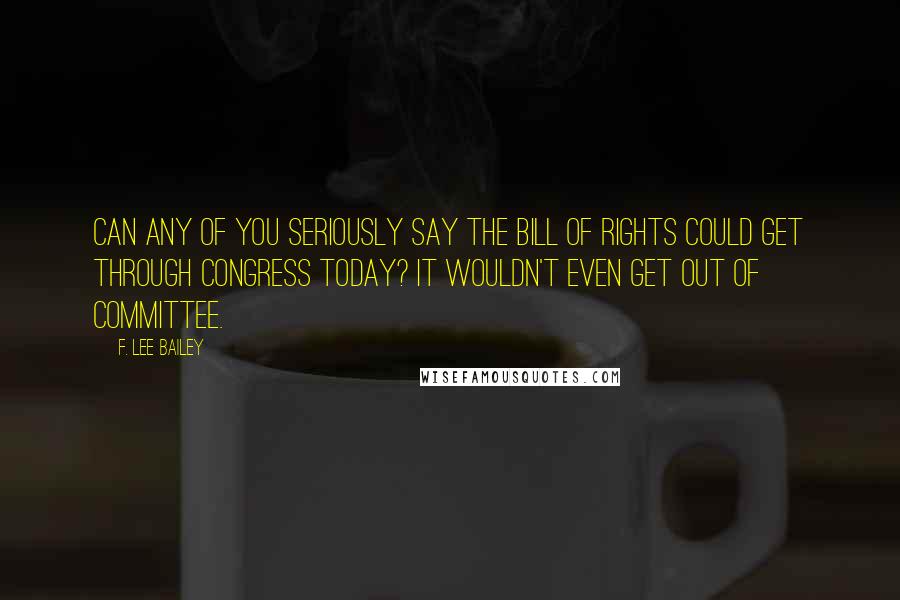 F. Lee Bailey Quotes: Can any of you seriously say the Bill of Rights could get through Congress today? It wouldn't even get out of committee.