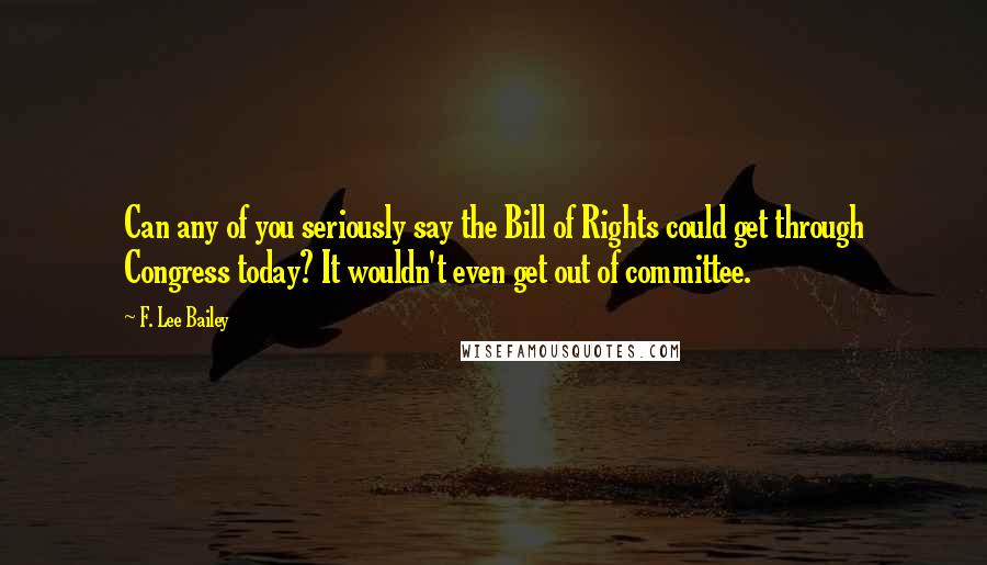 F. Lee Bailey Quotes: Can any of you seriously say the Bill of Rights could get through Congress today? It wouldn't even get out of committee.