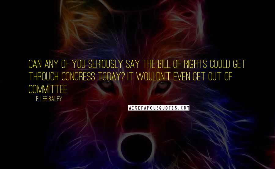 F. Lee Bailey Quotes: Can any of you seriously say the Bill of Rights could get through Congress today? It wouldn't even get out of committee.