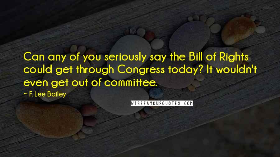 F. Lee Bailey Quotes: Can any of you seriously say the Bill of Rights could get through Congress today? It wouldn't even get out of committee.