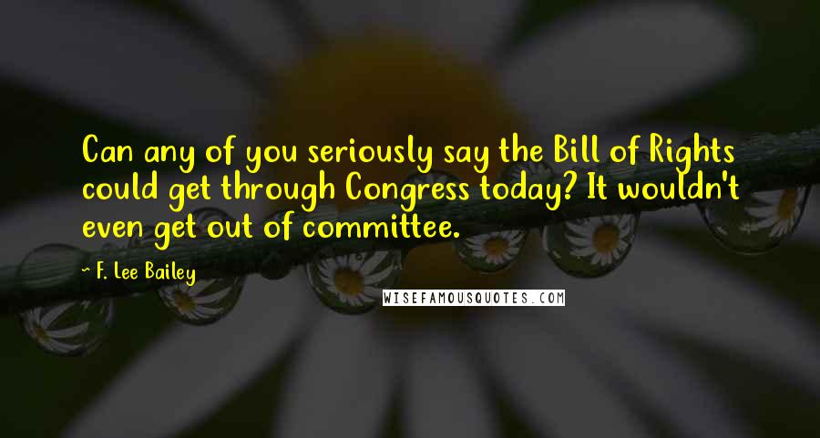 F. Lee Bailey Quotes: Can any of you seriously say the Bill of Rights could get through Congress today? It wouldn't even get out of committee.