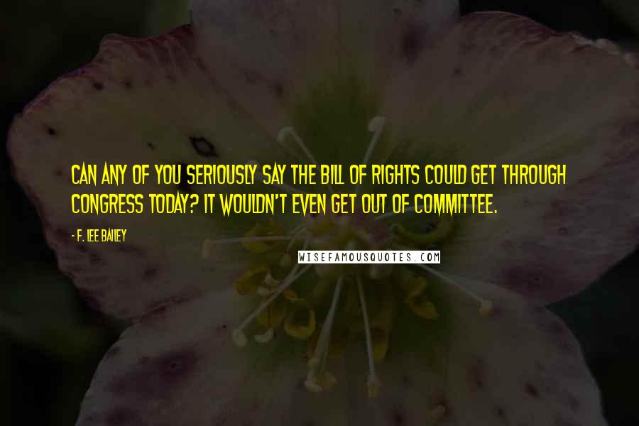 F. Lee Bailey Quotes: Can any of you seriously say the Bill of Rights could get through Congress today? It wouldn't even get out of committee.