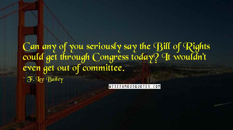 F. Lee Bailey Quotes: Can any of you seriously say the Bill of Rights could get through Congress today? It wouldn't even get out of committee.