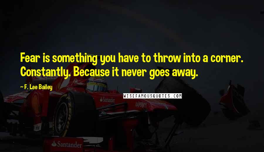 F. Lee Bailey Quotes: Fear is something you have to throw into a corner. Constantly. Because it never goes away.