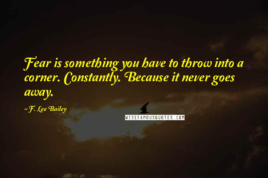 F. Lee Bailey Quotes: Fear is something you have to throw into a corner. Constantly. Because it never goes away.