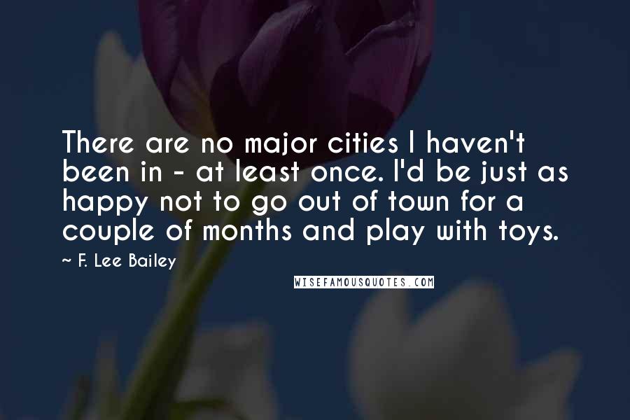 F. Lee Bailey Quotes: There are no major cities I haven't been in - at least once. I'd be just as happy not to go out of town for a couple of months and play with toys.