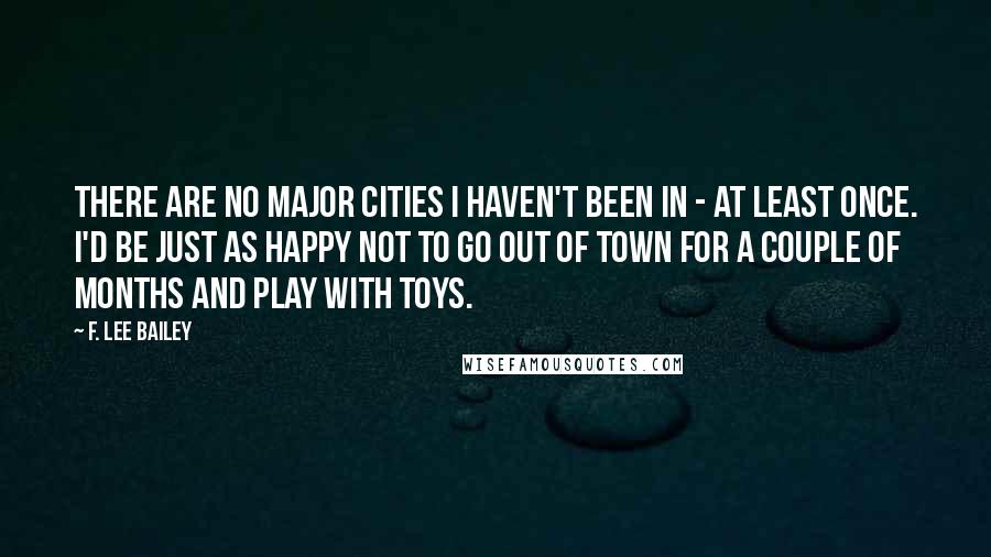 F. Lee Bailey Quotes: There are no major cities I haven't been in - at least once. I'd be just as happy not to go out of town for a couple of months and play with toys.