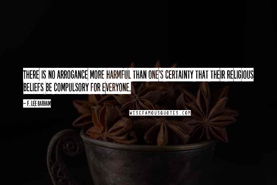 F. Lee Barham Quotes: There is no arrogance more harmful than one's certainty that their religious beliefs be compulsory for everyone.