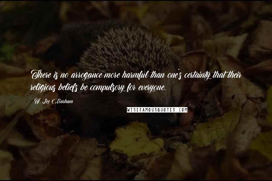 F. Lee Barham Quotes: There is no arrogance more harmful than one's certainty that their religious beliefs be compulsory for everyone.