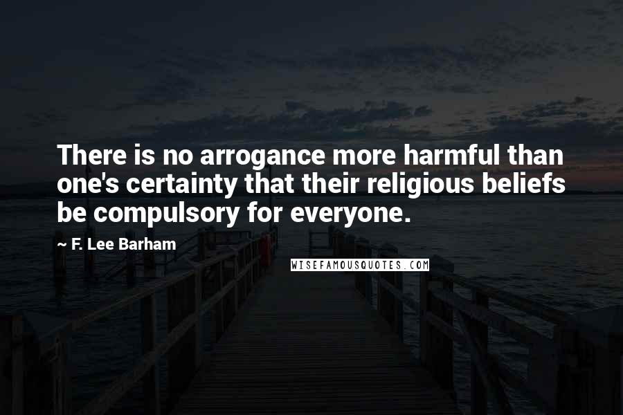 F. Lee Barham Quotes: There is no arrogance more harmful than one's certainty that their religious beliefs be compulsory for everyone.