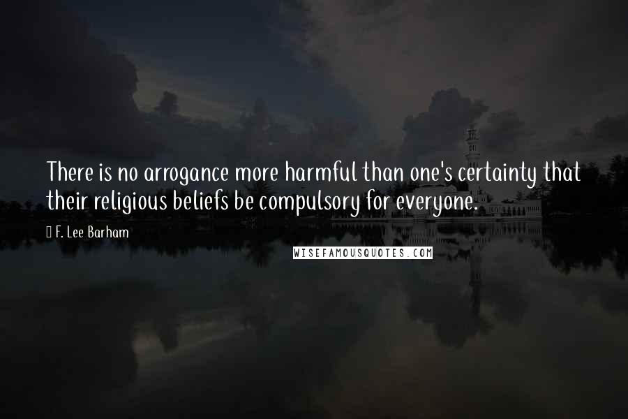 F. Lee Barham Quotes: There is no arrogance more harmful than one's certainty that their religious beliefs be compulsory for everyone.