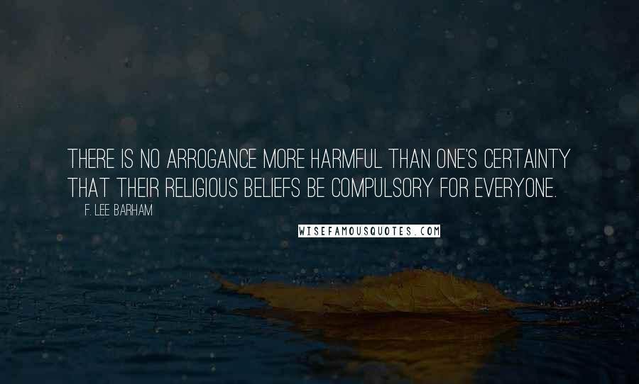 F. Lee Barham Quotes: There is no arrogance more harmful than one's certainty that their religious beliefs be compulsory for everyone.