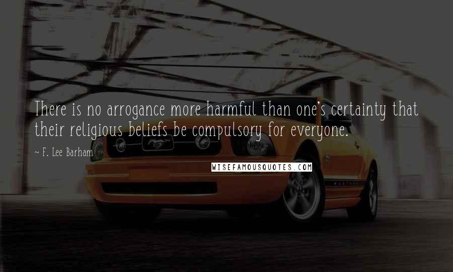 F. Lee Barham Quotes: There is no arrogance more harmful than one's certainty that their religious beliefs be compulsory for everyone.