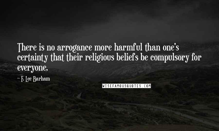 F. Lee Barham Quotes: There is no arrogance more harmful than one's certainty that their religious beliefs be compulsory for everyone.