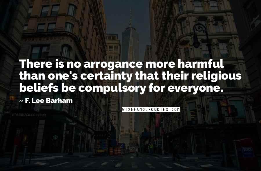 F. Lee Barham Quotes: There is no arrogance more harmful than one's certainty that their religious beliefs be compulsory for everyone.