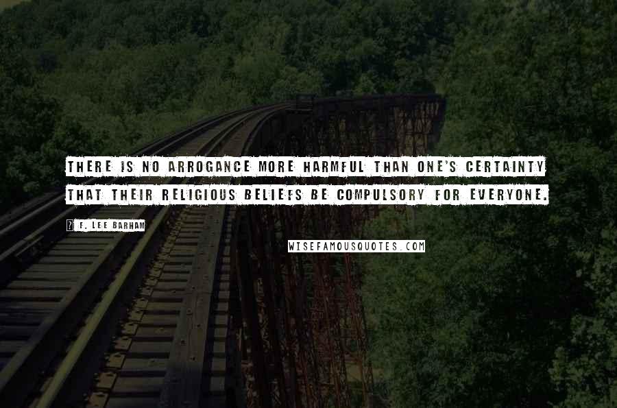 F. Lee Barham Quotes: There is no arrogance more harmful than one's certainty that their religious beliefs be compulsory for everyone.