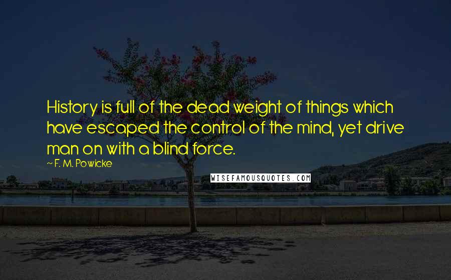 F. M. Powicke Quotes: History is full of the dead weight of things which have escaped the control of the mind, yet drive man on with a blind force.