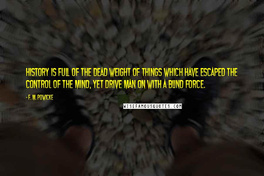 F. M. Powicke Quotes: History is full of the dead weight of things which have escaped the control of the mind, yet drive man on with a blind force.