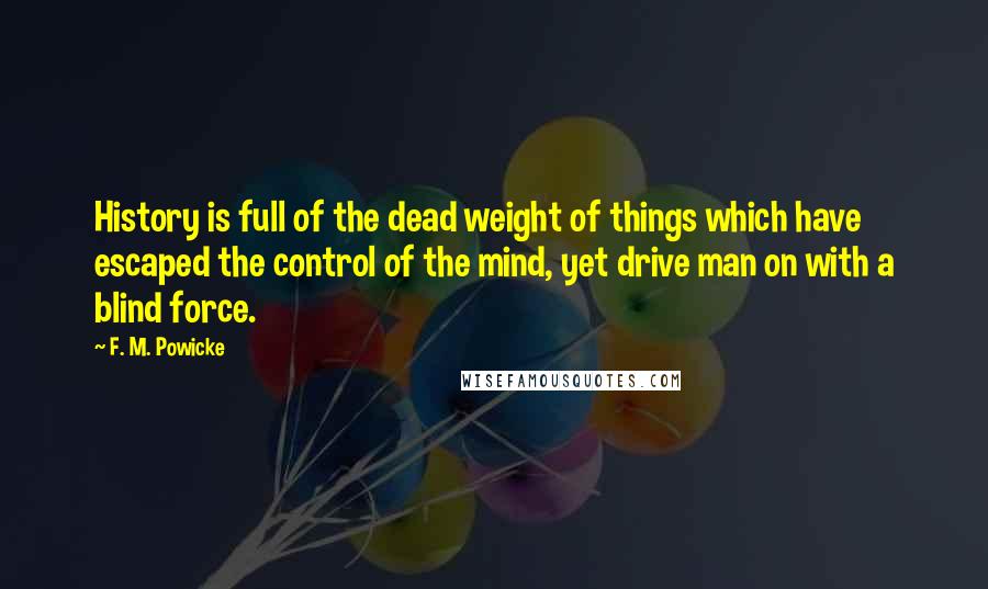 F. M. Powicke Quotes: History is full of the dead weight of things which have escaped the control of the mind, yet drive man on with a blind force.