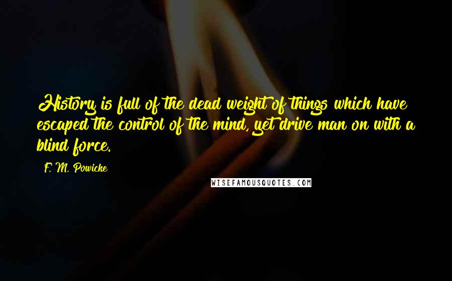 F. M. Powicke Quotes: History is full of the dead weight of things which have escaped the control of the mind, yet drive man on with a blind force.