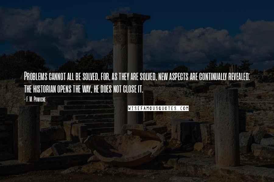 F. M. Powicke Quotes: Problems cannot all be solved, for, as they are solved, new aspects are continually revealed: the historian opens the way, he does not close it.