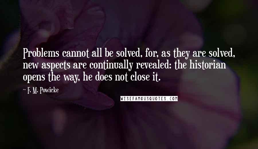 F. M. Powicke Quotes: Problems cannot all be solved, for, as they are solved, new aspects are continually revealed: the historian opens the way, he does not close it.