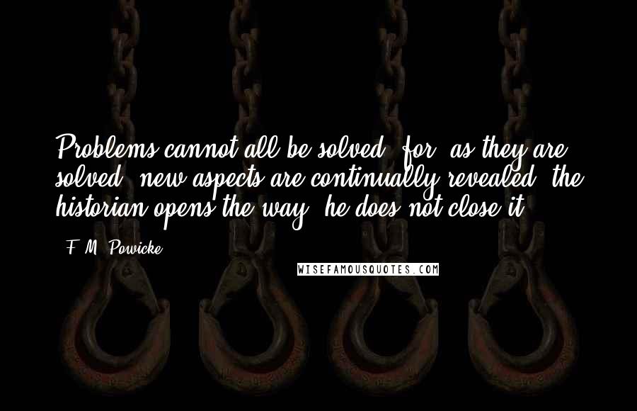 F. M. Powicke Quotes: Problems cannot all be solved, for, as they are solved, new aspects are continually revealed: the historian opens the way, he does not close it.