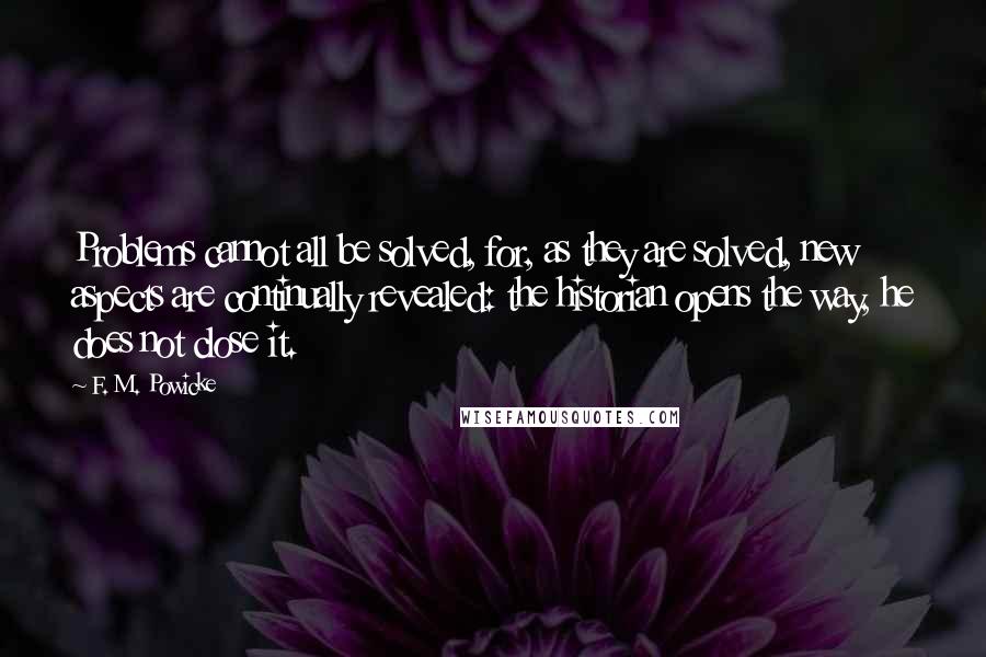 F. M. Powicke Quotes: Problems cannot all be solved, for, as they are solved, new aspects are continually revealed: the historian opens the way, he does not close it.