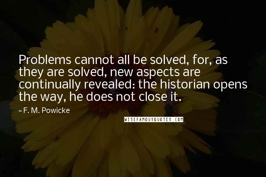 F. M. Powicke Quotes: Problems cannot all be solved, for, as they are solved, new aspects are continually revealed: the historian opens the way, he does not close it.