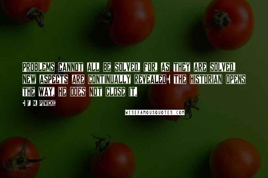 F. M. Powicke Quotes: Problems cannot all be solved, for, as they are solved, new aspects are continually revealed: the historian opens the way, he does not close it.