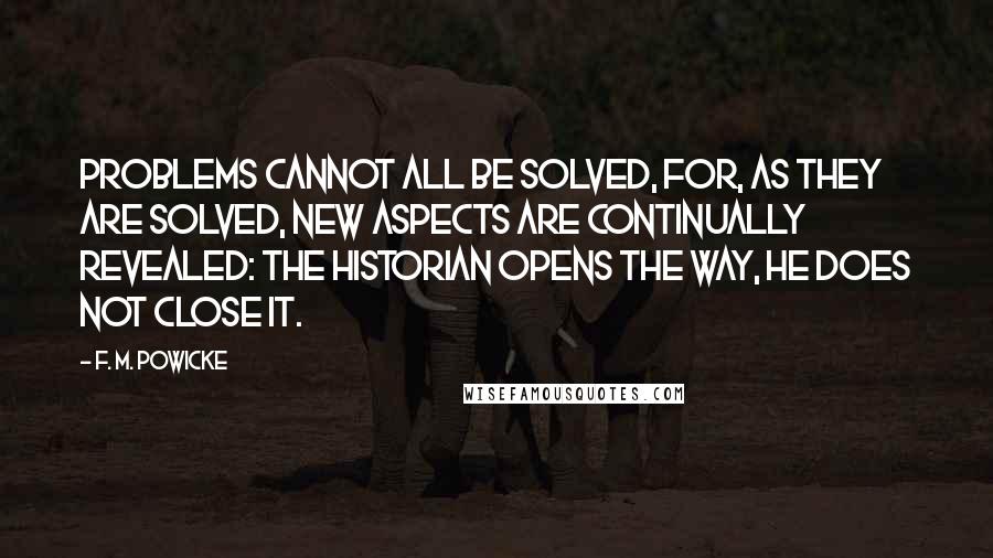 F. M. Powicke Quotes: Problems cannot all be solved, for, as they are solved, new aspects are continually revealed: the historian opens the way, he does not close it.