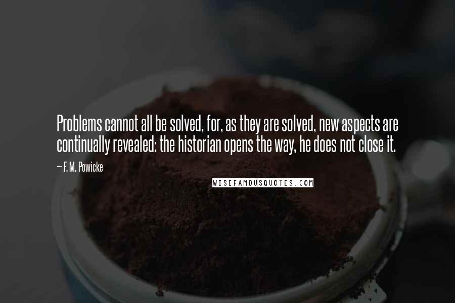 F. M. Powicke Quotes: Problems cannot all be solved, for, as they are solved, new aspects are continually revealed: the historian opens the way, he does not close it.