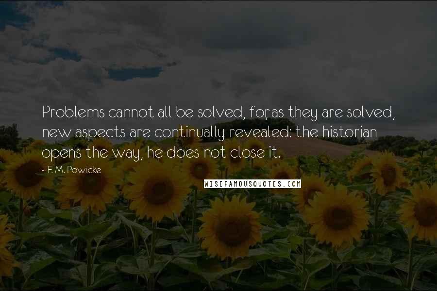 F. M. Powicke Quotes: Problems cannot all be solved, for, as they are solved, new aspects are continually revealed: the historian opens the way, he does not close it.