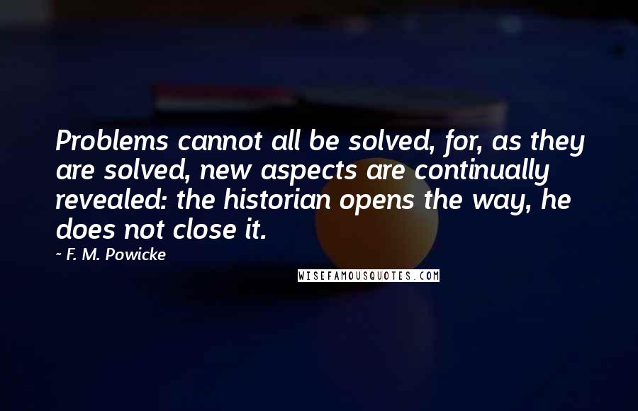 F. M. Powicke Quotes: Problems cannot all be solved, for, as they are solved, new aspects are continually revealed: the historian opens the way, he does not close it.