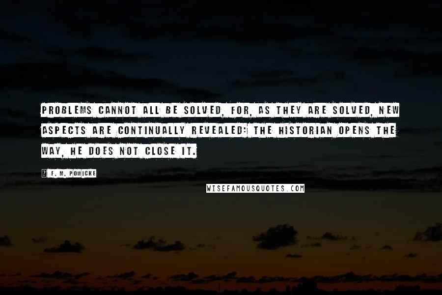 F. M. Powicke Quotes: Problems cannot all be solved, for, as they are solved, new aspects are continually revealed: the historian opens the way, he does not close it.