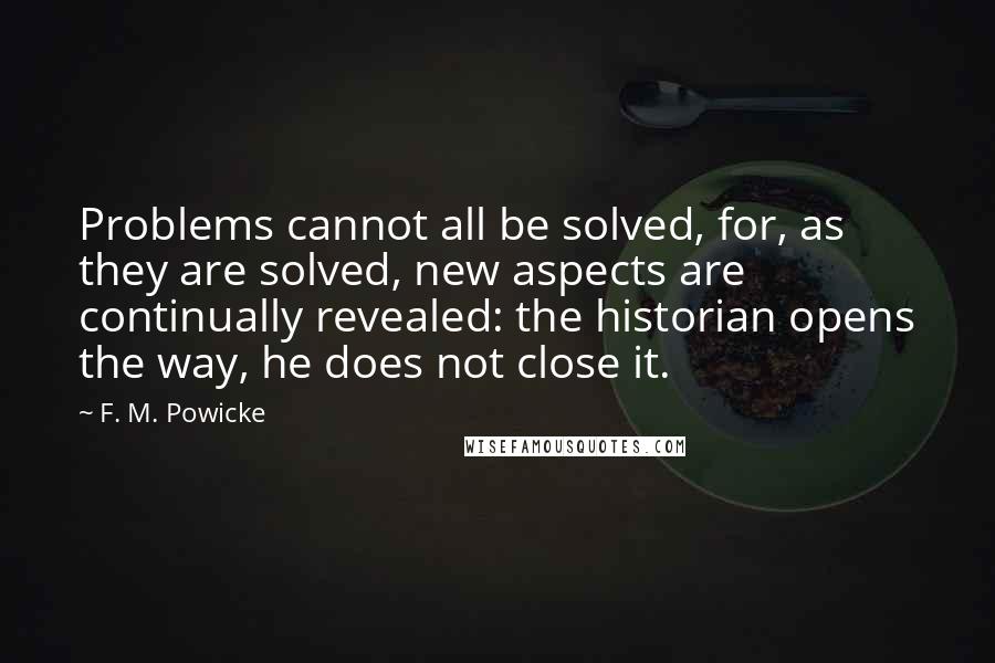 F. M. Powicke Quotes: Problems cannot all be solved, for, as they are solved, new aspects are continually revealed: the historian opens the way, he does not close it.