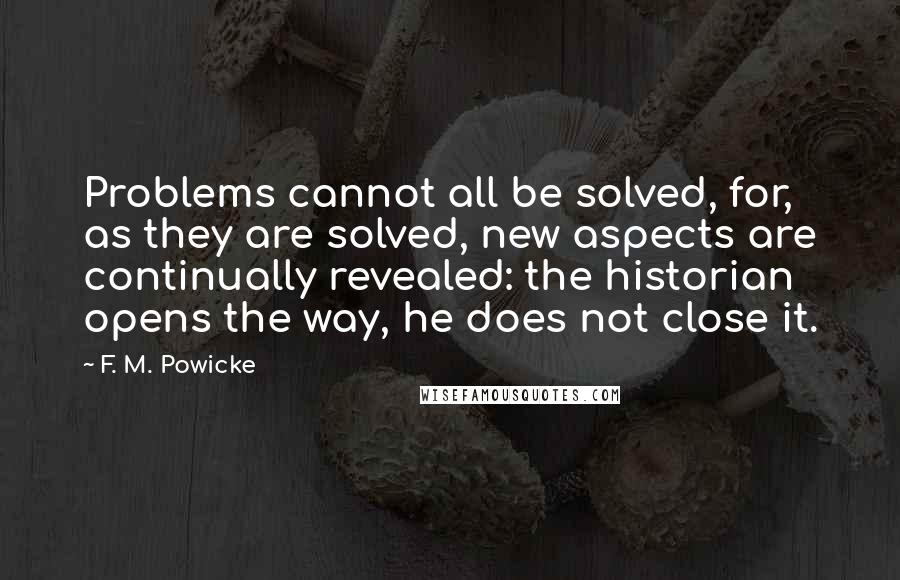F. M. Powicke Quotes: Problems cannot all be solved, for, as they are solved, new aspects are continually revealed: the historian opens the way, he does not close it.