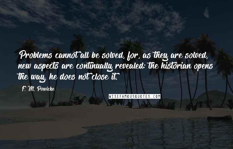 F. M. Powicke Quotes: Problems cannot all be solved, for, as they are solved, new aspects are continually revealed: the historian opens the way, he does not close it.